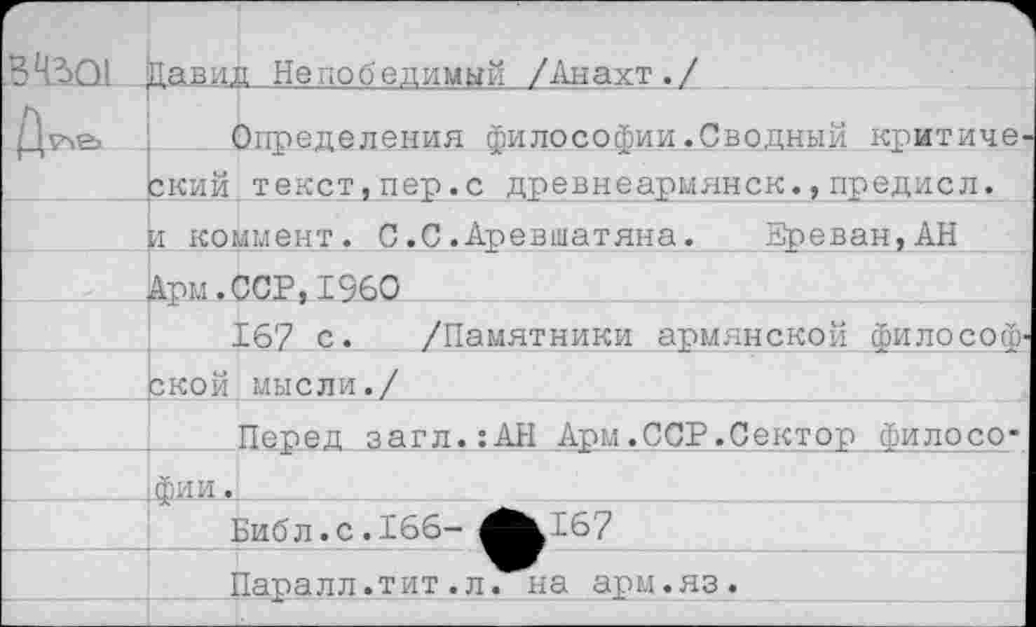 ﻿\ле> Определения философии .Сводный критиче ский.текст,пер.с древнеармянск.,предисл.
И коммент. С.С.Аревшатяна. Зреван,АН
Арм.ССР,1960
16? с. /Памятники армянской философ ской.мысли./
Перед загл.:АЫ Арм.ССР.Сектор филосо-.фи и.
Биб л. с. 166- ^^167
Паралл.тит.л. на арм.яз.